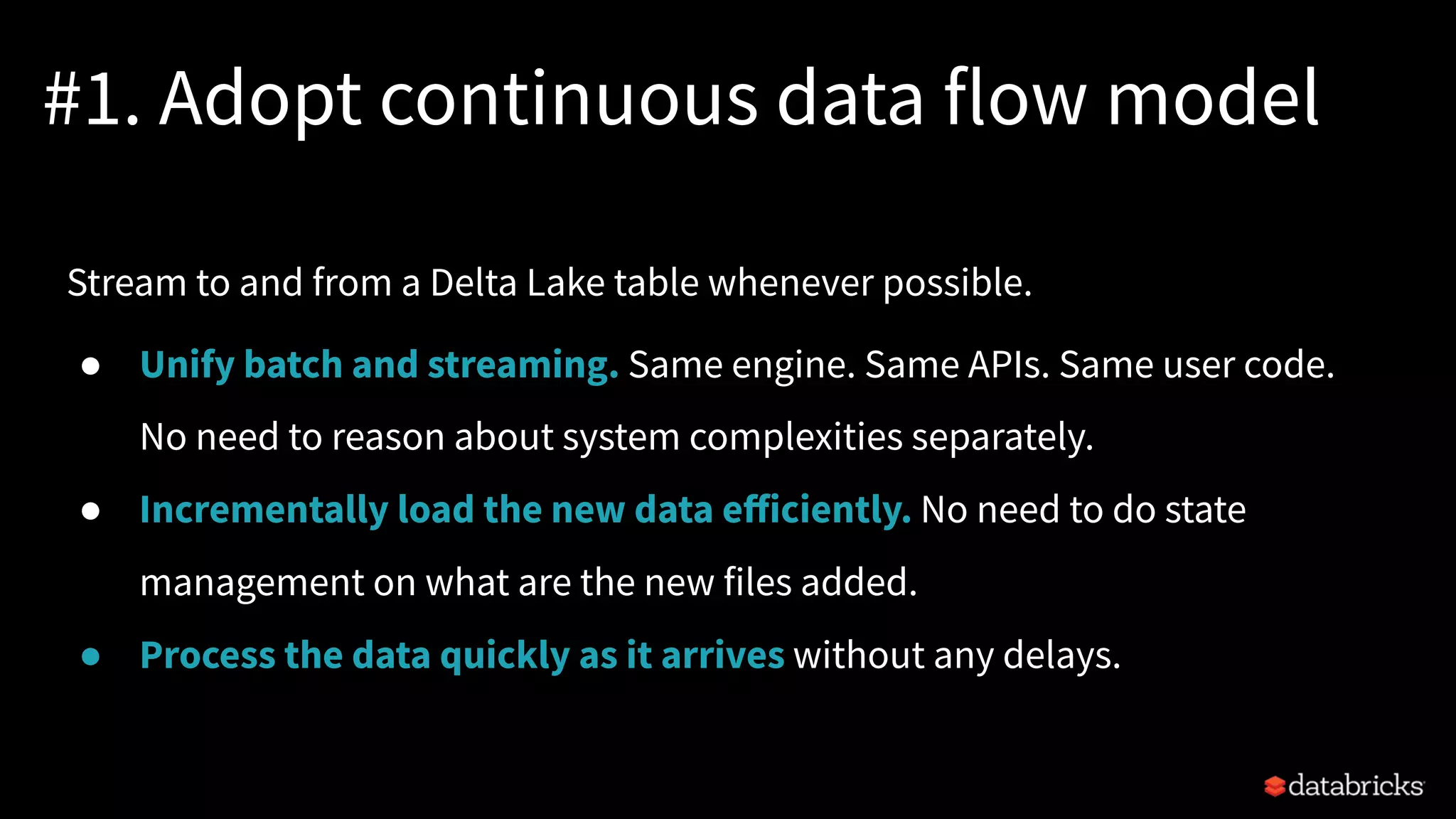 #1. Adopt continuous data flow model
Stream to and from a Delta Lake table whenever possible.
● Unify batch and streaming. Same engine. Same APIs. Same user code.
No need to reason about system complexities separately.
● Incrementally load the new data eﬀiciently. No need to do state
management on what are the new files added.
● Process the data quickly as it arrives without any delays.
 