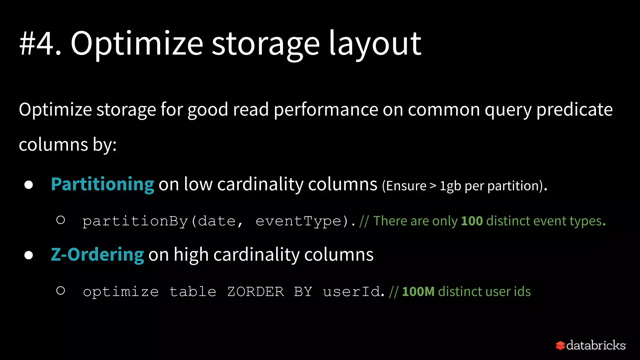 #4. Optimize storage layout
Optimize storage for good read performance on common query predicate
columns by:
● Partitioning on low cardinality columns (Ensure > 1gb per partition).
○ partitionBy(date, eventType). // There are only 100 distinct event types.
● Z-Ordering on high cardinality columns
○ optimize table ZORDER BY userId. // 100M distinct user ids
 