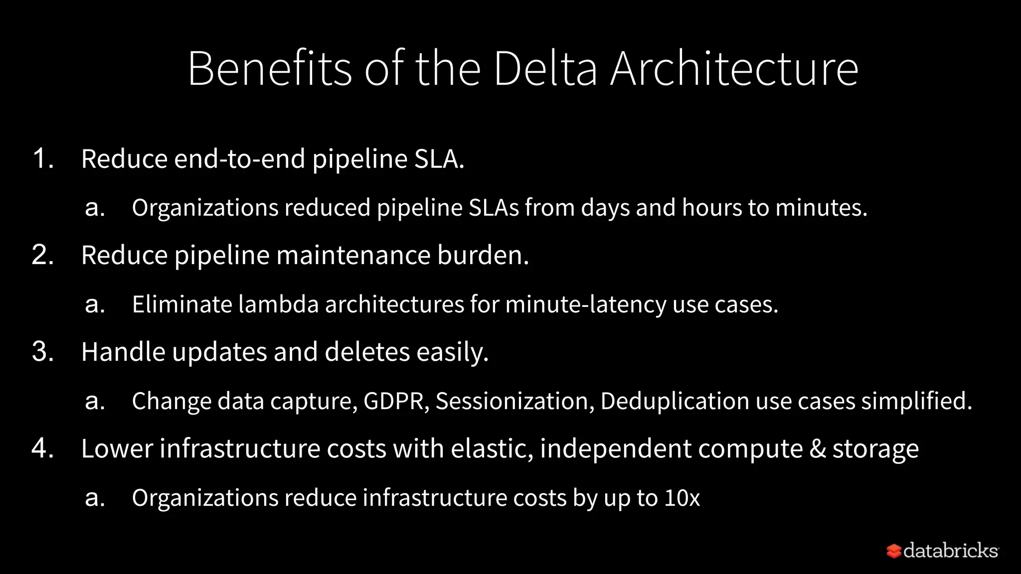 1. Reduce end-to-end pipeline SLA.
a. Organizations reduced pipeline SLAs from days and hours to minutes.
2. Reduce pipeline maintenance burden.
a. Eliminate lambda architectures for minute-latency use cases.
3. Handle updates and deletes easily.
a. Change data capture, GDPR, Sessionization, Deduplication use cases simplified.
4. Lower infrastructure costs with elastic, independent compute & storage
a. Organizations reduce infrastructure costs by up to 10x
Benefits of the Delta Architecture
 