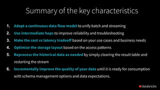 1. Adopt a continuous data flow model to unify batch and streaming
2. Use intermediate hops to improve reliability and troubleshooting
3. Make the cost vs latency tradeoﬀ based on your use cases and business needs
4. Optimize the storage layout based on the access patterns
5. Reprocess the historical data as needed by simply clearing the result table and
restarting the stream
6. Incrementally improve the quality of your data until it is ready for consumption
with schema management options and data expectations.
Summary of the key characteristics
 