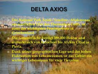  Der National Park Axios - Loudias - Aliakmonas
am westlichen Ufer des Thermaikos Golfs, ist
einer der wichtigsten Feuchtgebiete in
Griechenland.
 Die Gesamtfläche beträgt 388.000 Hektar und
erstreckt sich von Kalochori bis Alykes Citrat in
Pieria.
 Dank seiner geographischen Lage und der hohen
Fluktuation von Lebensräumen ist das Gebiet ein
wichtiger Lebensraum für viele Tierarten.
 