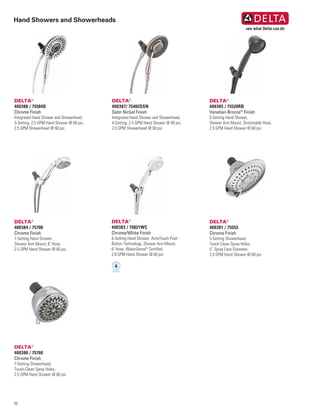 22
Hand Showers and Showerheads
DELTA®
400384 / 75700
Chrome Finish
7-Setting Hand Shower,
Shower Arm Mount, 6’ Hose,
2.5 GPM Hand Shower @ 60 psi
DELTA®
400383 / 75821WC
Chrome/White Finish
8-Setting Hand Shower, ActivTouch Push
Button Technology, Shower Arm Mount,
6’ Hose, WaterSense®
Certified,
2.0 GPM Hand Shower @ 60 psi
DELTA®
400385 / 75520RB
Venetian Bronze®
Finish
5-Setting Hand Shower,
Shower Arm Mount, Stretchable Hose,
2.5 GPM Hand Shower @ 60 psi
DELTA®
400381 / 75553
Chrome Finish
5-Setting Showerhead,
Touch-Clean Spray Holes,
5” Spray Face Diameter,
2.5 GPM Hand Shower @ 60 psi
DELTA®
400387/ 75482DSN
Satin Nickel Finish
Integrated Hand Shower and Showerhead,
4-Setting, 2.5 GPM Hand Shower @ 60 psi,
2.5 GPM Showerhead @ 60 psi
DELTA®
400388 / 75584D
Chrome Finish
Integrated Hand Shower and Showerhead,
5-Setting, 2.5 GPM Hand Shower @ 60 psi,
2.5 GPM Showerhead @ 60 psi
DELTA®
400380 / 75760
Chrome Finish
7-Setting Showerhead,
Touch-Clean Spray Holes,
2.5 GPM Hand Shower @ 60 psi
 