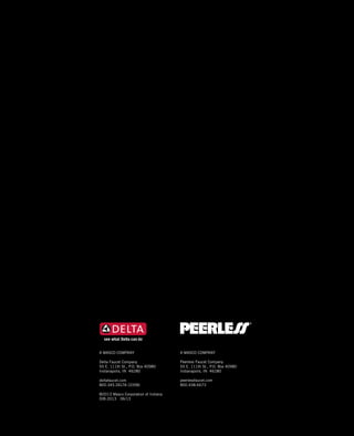 2013 DELTA®
and PEERLESS®
Product Catalog
A MASCO COMPANY
Delta Faucet Company
55 E. 111th St., P.O. Box 40980
Indianapolis, IN 46280
deltafaucet.com
800.345.DELTA (3358)
©2013 Masco Corporation of Indiana
DIB-2013 06/13
A MASCO COMPANY
Peerless Faucet Company
55 E. 111th St., P.O. Box 40980
Indianapolis, IN 46280
peerlessfaucet.com
800.438.6673
 