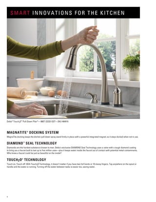 4
Delta®
Touch2O™
Pull-Down Pilar®
—980T-SSSD-DST—SKU 464919
MAGNATITE®
DOCKING SYSTEM
MagnaTite docking keeps the kitchen pull-down spray wand firmly in place with a powerful integrated magnet, so it stays docked when not in use.
DIAMOND™
SEAL TECHNOLOGY
Diamonds are the hardest substance known to man. Delta’s exclusive DIAMOND Seal Technology uses a valve with a tough diamond coating
to bring you a faucet built to last up to five million uses—plus it keeps water inside the faucet out of contact with potential metal contaminants.
Who knew a faucet could be just as beautiful on the inside?
TOUCH2O®
TECHNOLOGY
Touch on. Touch off. With Touch2O Technology, it doesn’t matter if you have two full hands or 10 messy fingers. Tap anywhere on the spout or
handle and the water is running. Turning off the water between tasks is easier too, saving water.
SMART INNOVATIONS FOR THE KITCHEN
 