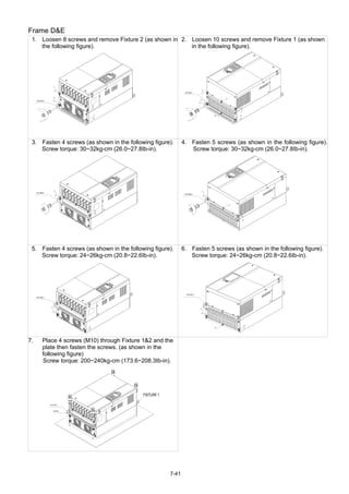 7-41
Frame D&E
1. Loosen 8 screws and remove Fixture 2 (as shown in
the following figure).
2. Loosen 10 screws and remove Fixture 1 (as shown
in the following figure).
3. Fasten 4 screws (as shown in the following figure).
Screw torque: 30~32kg-cm (26.0~27.8Ib-in).
4. Fasten 5 screws (as shown in the following figure).
Screw torque: 30~32kg-cm (26.0~27.8Ib-in).
5. Fasten 4 screws (as shown in the following figure).
Screw torque: 24~26kg-cm (20.8~22.6Ib-in).
6. Fasten 5 screws (as shown in the following figure).
Screw torque: 24~26kg-cm (20.8~22.6Ib-in).
7. Place 4 screws (M10) through Fixture 1&2 and the
plate then fasten the screws. (as shown in the
following figure)
Screw torque: 200~240kg-cm (173.6~208.3Ib-in).
 