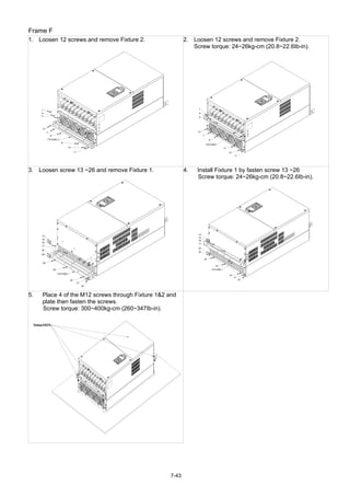 7-43
Frame F
1. Loosen 12 screws and remove Fixture 2.
1
2
3
4
6
5
12
7
8
9
10
11
FIXTURE 2
2. Loosen 12 screws and remove Fixture 2.
Screw torque: 24~26kg-cm (20.8~22.6Ib-in).
1
6
5
12
7
8
FIXTURE2
9
10
11
2
3
4
3. Loosen screw 13 ~26 and remove Fixture 1.
13
19
18
17
14
15
16
20
26
25
21
22
23
24
FIXTURE1
4. Install Fixture 1 by fasten screw 13 ~26
Screw torque: 24~26kg-cm (20.8~22.6Ib-in).
13
19
18
17
20
26
25
24
FIXTURE1
23
21
22
14
15
16
5. Place 4 of the M12 screws through Fixture 1&2 and
plate then fasten the screws.
Screw torque: 300~400kg-cm (260~347Ib-in).
ScrewsM12*4
 
