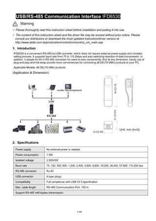 7-44
USB/RS-485 Communication Interface IFD6530
Warning
 Please thoroughly read this instruction sheet before installation and putting it into use.
 The content of this instruction sheet and the driver file may be revised without prior notice. Please
consult our distributors or download the most updated instruction/driver version at
http://www.delta.com.tw/product/em/control/cm/control_cm_main.asp
1. Introduction
IFD6530 is a convenient RS-485-to-USB converter, which does not require external power-supply and complex
setting process. It supports baud rate from 75 to 115.2kbps and auto switching direction of data transmission. In
addition, it adopts RJ-45 in RS-485 connector for users to wire conveniently. And its tiny dimension, handy use of
plug-and-play and hot-swap provide more conveniences for connecting all DELTA IABU products to your PC.
Applicable Models: All DELTA IABU products.
(Application & Dimension)


2. Specifications
Power supply No external power is needed
Power consumption 1.5W
Isolated voltage 2,500VDC
Baud rate 75, 150, 300, 600, 1,200, 2,400, 4,800, 9,600, 19,200, 38,400, 57,600, 115,200 bps
RS-485 connector RJ-45
USB connector A type (plug)
Compatibility Full compliance with USB V2.0 specification
Max. cable length RS-485 Communication Port: 100 m
Support RS-485 half-duplex transmission
 