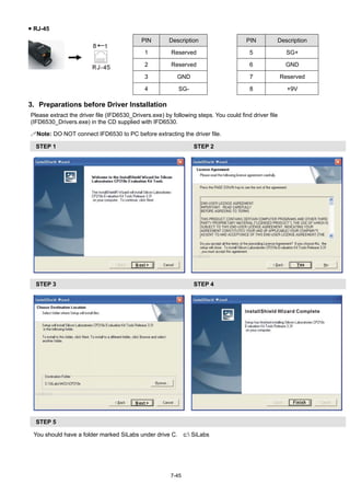 7-45
 RJ-45
PIN Description PIN Description
1 Reserved 5 SG+
2 Reserved 6 GND
3 GND 7 Reserved
4 SG- 8 +9V
3. Preparations before Driver Installation
Please extract the driver file (IFD6530_Drivers.exe) by following steps. You could find driver file
(IFD6530_Drivers.exe) in the CD supplied with IFD6530.
Note: DO NOT connect IFD6530 to PC before extracting the driver file.
STEP 1 STEP 2
STEP 3 STEP 4
STEP 5
You should have a folder marked SiLabs under drive C. c: SiLabs
 
