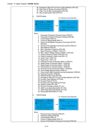 Chapter 10 Digital KeypadCH2000 Series
10-10
29. Emergency Stop (EF)  Force to Stop Selection (P07-20)
30. Filter Time of Torque Command (P07-24)
31. Filter Time of Slip Compensation (P07-25)
32. Slip Compensation Gain (P07-27)
4. FOCPG Mode
01: Password Input (Decode)
01. Password Input
02. Password Setting
03. Control Mode
V/F mode P00-07
0
Password Input
00-07
0~ 65535
Items
1. Parameter Protection Password Input (P00-07)
2. Parameter Protection Password Setting (P00-08)
3. Control Mode (P00-10)
4. Control of Speed Mode (P00-11)
5. Source of the Master Frequency Command (AUTO)
(P00-20)
6. Source of the Operation Command (AUTO) (P00-21)
7. Stop Method (P00-22)
8. Max. Operation Frequency (P01-00)
9. Base Frequency of Motor 1 (P01-01)
10. Max. Output Voltage Setting of Motor 1 (P01-02)
11. Output Frequency Upper Limit (P01-10)
12. Output Frequency Lower Limit (P01-11)
13. Accel. Time 1 (P01-12)
14. Decel Time 1 (P01-13)
15. Full-load Current of Induction Motor 1 (P05-01)
16. Rated Power of Induction Motor 1 (P05-02)
17. Rated Speed of Induction Motor 1 (P05-03)
18. Pole Number of Induction Motor 1 (P05-04)
19. No-load Current of Induction Motor 1 (P05-05)
20. Over-voltage Stall Prevention (P06-01)
21. Over-current Stall Prevention during Acceleration (P06-03)
22. Derating Protection (P06-55)
23. Software Brake Level (P07-00)
24. Emergency Stop (EF)  Force to Stop Selection (P07-20)
25. Encoder Type Selection (P10-00)
26. Encoder Pulse (P10-01)
27. Encoder Input Type Setting (P10-02)
28. System Control (P11-00)
29. Per Unit of System Inertia (P11-01)
30. ASR1 Low-speed Bandwidth (P11-03)
31. ASR2 High-speed Bandwidth (P11-04)
32. Zero-speed Bandwidth (P11-05)
5. TQCPG Mode
01: Password Input (Decode)
01. Password Input
(Decode)
02. Password Setting
03. Control Mode
V/F mode P00-07
0
Password Input
00-07
0~ 65535
Items
1. Password Input (Decode) (P00-07)
2. Password Setting (P00-08)
3. Control Mode (P00-10)
4. Control of Speed Mode (P00-11)
5. Source of the Master Frequency Command (P00-20)
 