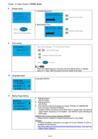 Chapter 10 Digital KeypadCH2000 Series
10-12
8. Display setup
1.Contrast Ad
2.BKLT time
Disp setup
Press to
enter the setting menu.
ENTER
1. Contrast Adjustment
Contrast adjust
6 Adjust setting value
0 10
2. Back-lighted Time
BKLT Time Min
5 Adjust setting value
0 10
9. Time setting
Time setup
2009/01/01
_ _ : _ _ :_ _
Enter time setup page, 9 will continue to blink
move to left / right
increase / decrease the value
ENTERPress to confirm.
NOTE
When the digital keypad is removed, the time setting will be in standby
status for 7 days. After this period, the time needs to be reset.
10. Language setup
1:English
2:
3:
繁體中文
簡體中文
Language
Language selection.
11. Startup Page Setting
1.Default 1
2.Default 2
3.User define
Start-up
1. Default picture 1
DELTA LOGO
2. Default picture 2
DELTA Text
3. User defined: optional accessory is require (TPEditor  USB/RS-485
Communication Interface-IFD6530)
Install an editing accessory would allow users to design their own start-up
page.If editor accessory is not installed, “user defined” option will dispay a
blank page.
USB/RS-485 Communication Interface-IFD6530
Please refer to Chapter 07 Optional Acessories for more detail.
TPEditor
TPEditor Installation Instruction is on page 10-15 and TPEditor V1.03.6 is
available for download at:
http://www.delta.com.tw/ch/product/em/download/download_main.asp?act
=3pid=1cid=1tpid=3
 