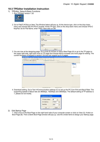 Chapter 10 Digital KeypadCH2000
10-15
10-3 TPEditor Installation Instruction
1) TPEditor: Setup  Basic Functions
1. Run TPEditor version 1.30
2. Go to File(F)Click on New. The Window below will pop up. At the device type, click on the drop down
menu and choose DELTA VFD-C Inverter. At the TP type, click on the drop down menu and choose VFD-C
KeyPad. As for File Name, enter TPE0. Now click on OK.
3. You are now at the designing page. Go to Edit (E)Click on Add a New Page (A) or go to the TP page on
the upper right side, right click once on TP page and choose Add to increase one more page for editing. The
current firmware of Keypad is version1.00 and can support up to 4 pages.
4. Download setting, Go to Tool Communication settings (C) to set up the PC Com Port and Baud Rate. The
supporting speeds of Baud rate are 9600bps, 19200bps and 38400bps. The default setting of TP address is
1, please do not modify.
2) Edit Startup Page
1. Click once on the Boot Page on the right hand side of your computer screen or click on View (V) click on
Boot Page (B). Then a blank Boot Page window will pop up. Use the circled items to design your Startup page.
 