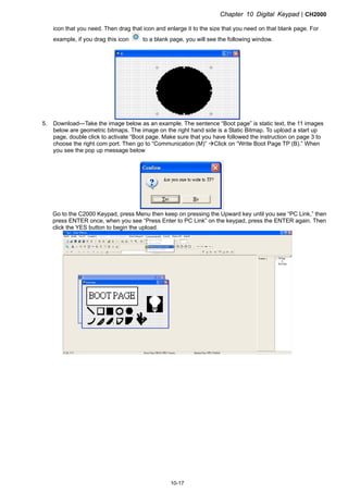Chapter 10 Digital KeypadCH2000
10-17
icon that you need. Then drag that icon and enlarge it to the size that you need on that blank page. For
example, if you drag this icon to a blank page, you will see the following window.
5. Download---Take the image below as an example. The sentence “Boot page” is static text, the 11 images
below are geometric bitmaps. The image on the right hand side is a Static Bitmap. To upload a start up
page, double click to activate “Boot page. Make sure that you have followed the instruction on page 3 to
choose the right com port. Then go to “Communication (M)” Click on “Write Boot Page TP (B).” When
you see the pop up message below
Go to the C2000 Keypad, press Menu then keep on pressing the Upward key until you see “PC Link,” then
press ENTER once, when you see “Press Enter to PC Link” on the keypad, press the ENTER again. Then
click the YES button to begin the upload.
 