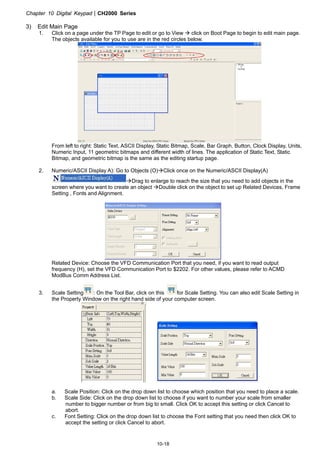 Chapter 10 Digital KeypadCH2000 Series
10-18
3) Edit Main Page
1. Click on a page under the TP Page to edit or go to View  click on Boot Page to begin to edit main page.
The objects available for you to use are in the red circles below.
From left to right: Static Text, ASCII Display, Static Bitmap, Scale, Bar Graph, Button, Clock Display, Units,
Numeric Input, 11 geometric bitmaps and different width of lines. The application of Static Text, Static
Bitmap, and geometric bitmap is the same as the editing startup page.
2. Numeric/ASCII Display A): Go to Objects (O)Click once on the Numeric/ASCII Display(A)
Drag to enlarge to reach the size that you need to add objects in the
screen where you want to create an object Double click on the object to set up Related Devices, Frame
Setting , Fonts and Alignment.
Related Device: Choose the VFD Communication Port that you need, if you want to read output
frequency (H), set the VFD Communication Port to $2202. For other values, please refer to ACMD
ModBus Comm Address List.
3. Scale Setting : On the Tool Bar, click on this for Scale Setting. You can also edit Scale Setting in
the Property Window on the right hand side of your computer screen.
a. Scale Position: Click on the drop down list to choose which position that you need to place a scale.
b. Scale Side: Click on the drop down list to choose if you want to number your scale from smaller
number to bigger number or from big to small. Click OK to accept this setting or click Cancel to
abort.
c. Font Setting: Click on the drop down list to choose the Font setting that you need then click OK to
accept the setting or click Cancel to abort.
 