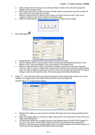Chapter 10 Digital KeypadCH2000
10-19
d. Value Length: Click on the drop down to choose 16bits or 32 bits. Then click OK to accept the
setting or click Cancel to abort.
e. Main Scale  Sub Scale: In order to divide the whole scale into equal parts, key in the numbers of
your choices for main scale and sub scale.
f. Maximum value  Minimum Value are the numbers on the two ends of a scale. They can be
negative numbers but the input numbers are limited by value.
g. Follow the Scale setting mentioned above; you will have a scale as shown below.
4. Bar Graph setting :
a. Related Device: Choose the VFD Communication Port that you need.
b. Direction Setting: Click on the drop down menu to choose one of the following directions: From
Bottom to Top, From Top to Bottom, From Left to Right or From Right to Left.
c. Maximum Value  Minimum Value: They define the range covered by the maximum value and
minimum value. If a value is smaller than or equal to the minimum value, then the bar graph will be
blank. If a value is bigger or equal to the maximum value, then the bar graph will be full. If a value is
between minimum and maximum value, then the bar graph will be filled proportionally.
5. Button : Currently this function only allows the Keypad to switch pages, other functions are not yet
available. Text input function and Image inserted functions are not yet supported.
Double click on to open set up window.
a. Button Type allows you set up buttons’ functions. But Page Jump is the only supported function
currently.
b. Page Jump setting: After you choose the Page Jump function in the drop down list, you will see this
Page Jump Setting Menu
c. Function Key allows you to assign functions to the following keys on the KPC-CC01 keypad: F1,
F2, F3, F4, Up, Down, Left and Right. Please note that the Up and Down keys are locked by
TPEditor. These two keys cannot be programmed. If you want to program Up and Down keys, go to
ToolFunction Key Settings (F)Re-Define Up/Down Key(R).
 