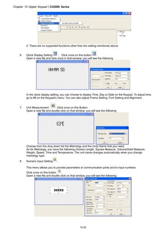 Chapter 10 Digital KeypadCH2000 Series
10-20
d. There are no supported functions other than the setting mentioned above.
6. Clock Display Setting : Click once on this button .
Open a new file and click once in that window, you will see the following
In the clock display setting, you can choose to display Time, Day or Date on the Keypad. To adjust time,
go to #9 on the Keypad’s menu. You can also adjust Frame Setting, Font Setting and Alignment.
7. Unit Measurement : Click once on this Button:
Open a new file and double click on that window, you will see the following
Choose from the drop down list the Metrology and the Unity Name that you need.
As for Metrology, you have the following choices Length, Square Measure, Volume/Solid Measure,
Weight, Speed, Time and Temperature. The unit name changes automatically when you change
metrology type.
8. Numeric Input Setting :
This menu allows you to provide parameters or communication ports and to input numbers.
Click once on this button .
Open a new file and double click on that window, you will see the following:
 