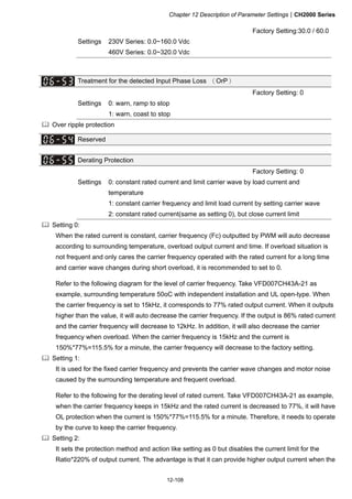 Chapter 12 Description of Parameter SettingsCH2000 Series
12-108
Factory Setting:30.0 / 60.0
Settings 230V Series: 0.0~160.0 Vdc
460V Series: 0.0~320.0 Vdc
Treatment for the detected Input Phase Loss （OrP）
Factory Setting: 0
Settings 0: warn, ramp to stop
1: warn, coast to stop
 Over ripple protection
Reserved
Derating Protection
Factory Setting: 0
Settings 0: constant rated current and limit carrier wave by load current and
temperature
1: constant carrier frequency and limit load current by setting carrier wave
2: constant rated current(same as setting 0), but close current limit
 Setting 0:
When the rated current is constant, carrier frequency (Fc) outputted by PWM will auto decrease
according to surrounding temperature, overload output current and time. If overload situation is
not frequent and only cares the carrier frequency operated with the rated current for a long time
and carrier wave changes during short overload, it is recommended to set to 0.
Refer to the following diagram for the level of carrier frequency. Take VFD007CH43A-21 as
example, surrounding temperature 50oC with independent installation and UL open-type. When
the carrier frequency is set to 15kHz, it corresponds to 77% rated output current. When it outputs
higher than the value, it will auto decrease the carrier frequency. If the output is 86% rated current
and the carrier frequency will decrease to 12kHz. In addition, it will also decrease the carrier
frequency when overload. When the carrier frequency is 15kHz and the current is
150%*77%=115.5% for a minute, the carrier frequency will decrease to the factory setting.
 Setting 1:
It is used for the fixed carrier frequency and prevents the carrier wave changes and motor noise
caused by the surrounding temperature and frequent overload.
Refer to the following for the derating level of rated current. Take VFD007CH43A-21 as example,
when the carrier frequency keeps in 15kHz and the rated current is decreased to 77%, it will have
OL protection when the current is 150%*77%=115.5% for a minute. Therefore, it needs to operate
by the curve to keep the carrier frequency.
 Setting 2:
It sets the protection method and action like setting as 0 but disables the current limit for the
Ratio*220% of output current. The advantage is that it can provide higher output current when the
 