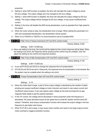Chapter 12 Description of Parameter SettingsCH2000 Series
12-123
proportion.
 Setting 0: when AVR function is enabled, the drive will calculate the output voltage by actual
DC-bus voltage. The output voltage won’t be changed by DC bus voltage.
 Setting 1: when AVR function is disabled, the drive will calculate the output voltage by DC-bus
voltage. The output voltage will be changed by DC bus voltage. It may cause insufficient/over
current.
 Setting 2: the drive will disable the AVR during deceleration, such as operated from high speed to
low speed.
 When the motor ramps to stop, the deceleration time is longer. When setting this parameter to 2
with auto acceleration/deceleration, the deceleration will be quicker.
 When it is in FOCPG or TQCPG, it is recommended to set to 0 (enable AVR).
 Filter Time of Torque Command (V/F and SVC control mode)
Factory Setting: 0.020
Settings 0.001~10.000 sec
 When the setting is too long, the control will be stable but the control response will be delay. When
the setting is too short, the response will be quickly but the control may be unstable. User can
adjust the setting by the control and response situation.
 Filter Time of Slip Compensation (V/F and SVC control mode)
Factory Setting: 0.100
Settings 0.001~10.000 sec
 It can set Pr.05-22 and 05-23 to change the response time of compensation.
 If Pr.05-22 and 05-23 are set to 10seconds, the response time of compensation is the slowest. But
the system may be unstable when the setting is too short.
 Torque Compensation Gain (V/F and SVC control mode)
Factory Setting: 0
Settings 0~10
 When the motor load is large, a part of drive output voltage is absorbed by the resistor of stator
winding and causes insufficient voltage at motor induction and result in over output current and
insufficient output torque. It can auto adjust output voltage by the load and keep the air gap
magnetic fields stable to get the optimal operation.
 In the V/F control, the voltage will be decreased in direct proportion when the frequency is
decreased. It’ll cause decrease torque at low speed due to small AC resistor and the same DC
resistor. Therefore, Auto torque compensation function will increase the output voltage in the low
frequency to get higher start torque.
 When Pr.07-26 is set to large, it may cause motor overflux and result in too large output current,
motor overheat or triggers protection function.
 