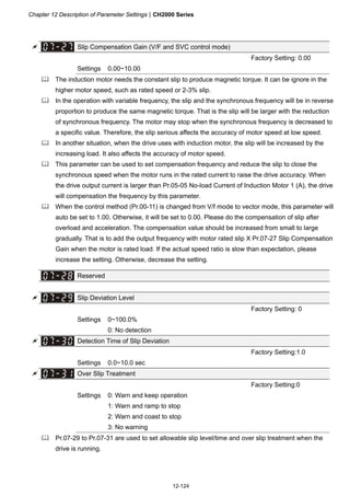 Chapter 12 Description of Parameter SettingsCH2000 Series
12-124
 Slip Compensation Gain (V/F and SVC control mode)
Factory Setting: 0.00
Settings 0.00~10.00
 The induction motor needs the constant slip to produce magnetic torque. It can be ignore in the
higher motor speed, such as rated speed or 2-3% slip.
 In the operation with variable frequency, the slip and the synchronous frequency will be in reverse
proportion to produce the same magnetic torque. That is the slip will be larger with the reduction
of synchronous frequency. The motor may stop when the synchronous frequency is decreased to
a specific value. Therefore, the slip serious affects the accuracy of motor speed at low speed.
 In another situation, when the drive uses with induction motor, the slip will be increased by the
increasing load. It also affects the accuracy of motor speed.
 This parameter can be used to set compensation frequency and reduce the slip to close the
synchronous speed when the motor runs in the rated current to raise the drive accuracy. When
the drive output current is larger than Pr.05-05 No-load Current of Induction Motor 1 (A), the drive
will compensation the frequency by this parameter.
 When the control method (Pr.00-11) is changed from V/f mode to vector mode, this parameter will
auto be set to 1.00. Otherwise, it will be set to 0.00. Please do the compensation of slip after
overload and acceleration. The compensation value should be increased from small to large
gradually. That is to add the output frequency with motor rated slip X Pr.07-27 Slip Compensation
Gain when the motor is rated load. If the actual speed ratio is slow than expectation, please
increase the setting. Otherwise, decrease the setting.
Reserved
 Slip Deviation Level
Factory Setting: 0
Settings 0~100.0%
0: No detection
 Detection Time of Slip Deviation
Factory Setting:1.0
Settings 0.0~10.0 sec
 Over Slip Treatment
Factory Setting:0
Settings 0: Warn and keep operation
1: Warn and ramp to stop
2: Warn and coast to stop
3: No warning
 Pr.07-29 to Pr.07-31 are used to set allowable slip level/time and over slip treatment when the
drive is running.
 