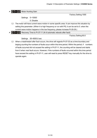 Chapter 12 Description of Parameter SettingsCH2000 Series
12-125
 Motor Hunting Gain
Factory Setting:1000
Settings 0~10000
0: Disable
 The motor will have current wave motion in some specific area. It can improve this situation by
setting this parameter. (When it is high frequency or run with PG, it can be set to 0. when the
current wave motion happens in the low frequency, please increase Pr.05-29.)
 Recovery Time to Pr.07-11 (# of automatic reboots after fault)
Factory Setting:60.0
Settings 00~6000.0 sec
 When a reset/restart after fault occurs, the drive will regards Pr.07-33 as a time boundary and
beging counting the numbers of faults occur within this time period. Within the period, if numbers
of faults occurred did not exceed the setting in Pr.07-11, the counting will be cleared and starts
from 0 when next fault occurs. However, if the numbers of faults occurred within this time period
have exceed the setting in Pr.07-11, user will need to press RESET key manually for the drive to
operate again.
 