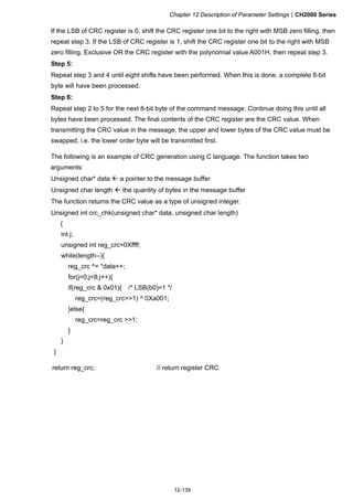 Chapter 12 Description of Parameter SettingsCH2000 Series
12-139
If the LSB of CRC register is 0, shift the CRC register one bit to the right with MSB zero filling, then
repeat step 3. If the LSB of CRC register is 1, shift the CRC register one bit to the right with MSB
zero filling, Exclusive OR the CRC register with the polynomial value A001H, then repeat step 3.
Step 5:
Repeat step 3 and 4 until eight shifts have been performed. When this is done, a complete 8-bit
byte will have been processed.
Step 6:
Repeat step 2 to 5 for the next 8-bit byte of the command message. Continue doing this until all
bytes have been processed. The final contents of the CRC register are the CRC value. When
transmitting the CRC value in the message, the upper and lower bytes of the CRC value must be
swapped, i.e. the lower order byte will be transmitted first.
The following is an example of CRC generation using C language. The function takes two
arguments:
Unsigned char* data  a pointer to the message buffer
Unsigned char length  the quantity of bytes in the message buffer
The function returns the CRC value as a type of unsigned integer.
Unsigned int crc_chk(unsigned char* data, unsigned char length)
{
int j;
unsigned int reg_crc=0Xffff;
while(length--){
reg_crc ^= *data++;
for(j=0;j8;j++){
if(reg_crc  0x01){ /* LSB(b0)=1 */
reg_crc=(reg_crc1) ^ 0Xa001;
}else{
reg_crc=reg_crc 1;
}
}
}
return reg_crc; // return register CRC
 