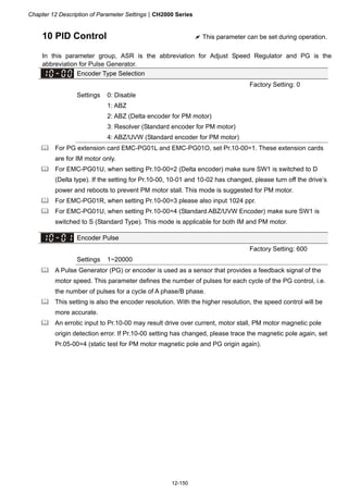 Chapter 12 Description of Parameter SettingsCH2000 Series
12-150
10 PID Control  This parameter can be set during operation.
In this parameter group, ASR is the abbreviation for Adjust Speed Regulator and PG is the
abbreviation for Pulse Generator.
Encoder Type Selection
Factory Setting: 0
Settings 0: Disable
1: ABZ
2: ABZ (Delta encoder for PM motor)
3: Resolver (Standard encoder for PM motor)
4: ABZ/UVW (Standard encoder for PM motor)
 For PG extension card EMC-PG01L and EMC-PG01O, set Pr.10-00=1. These extension cards
are for IM motor only.
 For EMC-PG01U, when setting Pr.10-00=2 (Delta encoder) make sure SW1 is switched to D
(Delta type). If the setting for Pr.10-00, 10-01 and 10-02 has changed, please turn off the drive’s
power and reboots to prevent PM motor stall. This mode is suggested for PM motor.
 For EMC-PG01R, when setting Pr.10-00=3 please also input 1024 ppr.
 For EMC-PG01U, when setting Pr.10-00=4 (Standard ABZ/UVW Encoder) make sure SW1 is
switched to S (Standard Type). This mode is applicable for both IM and PM motor.
Encoder Pulse
Factory Setting: 600
Settings 1~20000
 A Pulse Generator (PG) or encoder is used as a sensor that provides a feedback signal of the
motor speed. This parameter defines the number of pulses for each cycle of the PG control, i.e.
the number of pulses for a cycle of A phase/B phase.
 This setting is also the encoder resolution. With the higher resolution, the speed control will be
more accurate.
 An errotic input to Pr.10-00 may result drive over current, motor stall, PM motor magnetic pole
origin detection error. If Pr.10-00 setting has changed, please trace the magnetic pole again, set
Pr.05-00=4 (static test for PM motor magnetic pole and PG origin again).
 