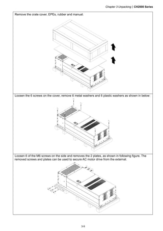 Chapter 3 UnpackingCH2000 Series
3-9
Remove the crate cover, EPEs, rubber and manual.
Loosen the 6 screws on the cover, remove 6 metal washers and 6 plastic washers as shown in below:
Loosen 6 of the M6 screws on the side and removes the 2 plates, as shown in following figure. The
removed screws and plates can be used to secure AC motor drive from the external.
 