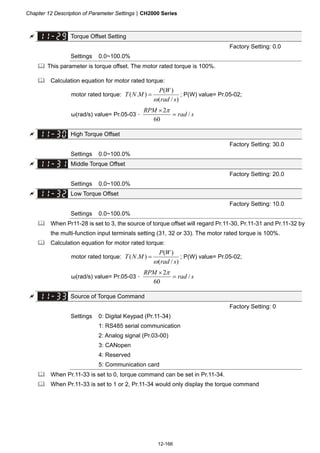 Chapter 12 Description of Parameter SettingsCH2000 Series
12-166
 Torque Offset Setting
Factory Setting: 0.0
Settings 0.0~100.0%
 This parameter is torque offset. The motor rated torque is 100%.
 Calculation equation for motor rated torque:
motor rated torque:
)/(
)(
).(
srad
WP
MNT

 ; P(W) value= Pr.05-02;
ω(rad/s) value= Pr.05-03。 srad
RPM
/
60
2

 
 High Torque Offset
Factory Setting: 30.0
Settings 0.0~100.0%
 Middle Torque Offset
Factory Setting: 20.0
Settings 0.0~100.0%
 Low Torque Offset
Factory Setting: 10.0
Settings 0.0~100.0%
 When Pr11-28 is set to 3, the source of torque offset will regard Pr.11-30, Pr.11-31 and Pr.11-32 by
the multi-function input terminals setting (31, 32 or 33). The motor rated torque is 100%.
 Calculation equation for motor rated torque:
motor rated torque:
)/(
)(
).(
srad
WP
MNT

 ; P(W) value= Pr.05-02;
ω(rad/s) value= Pr.05-03。 srad
RPM
/
60
2

 
 Source of Torque Command
Factory Setting: 0
Settings 0: Digital Keypad (Pr.11-34)
1: RS485 serial communication
2: Analog signal (Pr.03-00)
3: CANopen
4: Reserved
5: Communication card
 When Pr.11-33 is set to 0, torque command can be set in Pr.11-34.
 When Pr.11-33 is set to 1 or 2, Pr.11-34 would only display the torque command
 