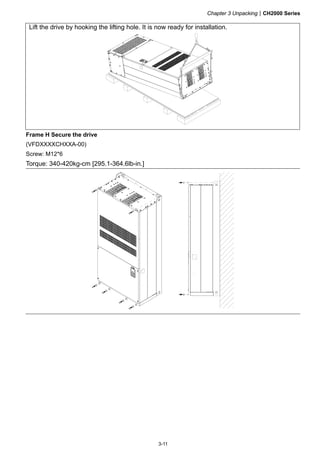 Chapter 3 UnpackingCH2000 Series
3-11
Lift the drive by hooking the lifting hole. It is now ready for installation.
Frame H Secure the drive
(VFDXXXXCHXXA-00)
Screw: M12*6
Torque: 340-420kg-cm [295.1-364.6lb-in.]
 