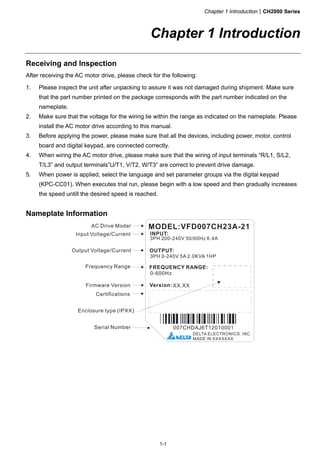 Chapter 1 IntroductionCH2000 Series
1-1
Chapter 1 Introduction
Receiving and Inspection
After receiving the AC motor drive, please check for the following:
1. Please inspect the unit after unpacking to assure it was not damaged during shipment. Make sure
that the part number printed on the package corresponds with the part number indicated on the
nameplate.
2. Make sure that the voltage for the wiring lie within the range as indicated on the nameplate. Please
install the AC motor drive according to this manual.
3. Before applying the power, please make sure that all the devices, including power, motor, control
board and digital keypad, are connected correctly.
4. When wiring the AC motor drive, please make sure that the wiring of input terminals “R/L1, S/L2,
T/L3” and output terminals”U/T1, V/T2, W/T3” are correct to prevent drive damage.
5. When power is applied, select the language and set parameter groups via the digital keypad
(KPC-CC01). When executes trial run, please begin with a low speed and then gradually increases
the speed untill the desired speed is reached.
Nameplate Information
 