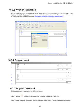 Chapter 16 PLC Function CH2000 Series
16-7
16.3.3 WPLSoft Installation
Download PLC program toC2000: Refer to D.3 to D.7 for program coding and download the editor
(WPLSoft V2.09) at DELTA website http://www.delta.com.tw/industrialautomation/
16.3.4 Program Input
16.3.5 Program Download
Please download the program by following steps:
Step 1. Press button for compiler after inputting program in WPLSoft.
Step 2. After compiler is finished, choose the item “Write to PLC” in the communication items.
 