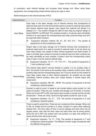 Chapter 16 PLC Function CH2000 Series
16-10
In conclusion, each internal storage unit occupies fixed storage unit. When using these
equipments, the corresponding content will be read by bit, byte or word.
Brief introduction to the internal devices of PLC:
Internal Device Function
Input Relay
Input relay is the basic storage unit of internal memory that corresponds to
external input point (it is the terminal that used to connect to external input switch
and receive external input signal). Input signal from external will decide it to
display 0 or 1. You couldn’t change the state of input relay by program design or
forced ON/OFF via WPLSoft. The contacts (contact a, b) can be used unlimitedly.
If there is no input signal, the corresponding input relay could be empty and can’t
be used with other functions.
 Equipment indication method: X0, X1…X7, X10, X11… The symbol of
equipment is X and numbering in octal.
Output Relay
Output relay is the basic storage unit of internal memory that corresponds to
external output point (it is used to connect to external load). It can be driven by
input relay contact, the contact of other internal equipment and itself contact. It
uses a normally open contact to connect to external load and other contacts can
be used unlimitedly as input contacts. It doesn’t have the corresponding output
relay, if need, it can be used as internal relay.
 Equipment indication: Y0, Y1…Y7, Y10, Y11… The symbol of equipment is
Y and numbering in octal.
Internal Relay
The internal relay doesn’t connect directly to outside. It is an auxiliary relay in
PLC. Its function is the same as the auxiliary relay in electric control circuit. Each
auxiliary relay has the corresponding basic unit. It can be driven by the contact of
input relay, output relay or other internal equipment. Its contacts can be used
unlimitedly. Internal auxiliary relay can’t output directly, it should output with
output point.
 Equipment indication: M0, M1…M799. The symbol of equipment is M and
numbering in decimal system.
Counter
Counter is used to count. It needs to set counter before using counter (i.e. the
pulse of counter). There are coil, contacts and storage unit of counter in counter.
When coil is from OFF to ON, that means input a pulse in counter and the counter
should add 1. There are 16-bit, 32-bit and high-speed counter for user to use.
 Equipment indication: C0, C1… C79. The symbol of equipment is C and
numbering in decimal system.
Timer
Timer is used to control time. There are coil, contact and timer storage. When coil
is ON, its contact will act (contact a is close, contact b is open) when attaining
desired time. The time value of timer is set by settings and each timer has its
regular period. User sets the timer value and each timer has its timing period.
Once the coil is OFF, the contact won’t act (contact a is open and contact b is
close) and the timer will be set to zero.
 Equipment indication: T0, T1…T159. The symbol of equipment is T and
numbering in decimal system. The different number range corresponds with
the different timing period.
 