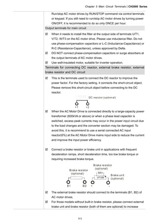 Chapter 5 Main Circuit TerminalsCH2000 Series
5-3
Run/stop AC motor drives by RUN/STOP command via control terminals
or keypad. If you still need to run/stop AC motor drives by turning power
ON/OFF, it is recommended to do so only ONCE per hour.
Output terminals for main circuit
 When it needs to install the filter at the output side of terminals U/T1,
V/T2, W/T3 on the AC motor drive. Please use inductance filter. Do not
use phase-compensation capacitors or L-C (Inductance-Capacitance) or
R-C (Resistance-Capacitance), unless approved by Delta.
 DO NOT connect phase-compensation capacitors or surge absorbers at
the output terminals of AC motor drives.
 Use well-insulated motor, suitable for inverter operation.
Terminals for connecting DC reactor, external brake resistor, external
brake resistor and DC circuit
 This is the terminals used to connect the DC reactor to improve the
power factor. For the factory setting, it connects the short-circuit object.
Please remove this short-circuit object before connecting to the DC
reactor.
+1 +2
DC reactor (optional)
 When the AC Motor Drive is connected directly to a large-capacity power
transformer (600kVA or above) or when a phase lead capacitor is
switched, excess peak currents may occur in the power input circuit due
to the load changes and the converter section may be damaged. To
avoid this, it is recommend to use a serial connected AC input
reactor(6%) at the AC Motor Drive mains input side to reduce the current
and improve the input power efficiency.
 Connect a brake resistor or brake unit in applications with frequent
deceleration ramps, short deceleration time, too low brake torque or
requiring increased brake torque.
B1 B2
BR
+ -
VFDB
Brake resistor
(optional)
Brake resistor
(optional)
Brake unit
(optional)
 The external brake resistor should connect to the terminals (B1, B2) of
AC motor drives.
 For those models without built-in brake resistor, please connect external
brake unit and brake resistor (both of them are optional) to increase
 