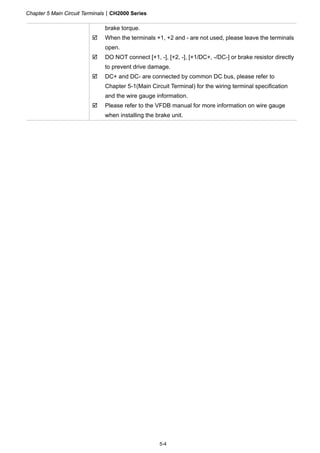 Chapter 5 Main Circuit TerminalsCH2000 Series
5-4
brake torque.
 When the terminals +1, +2 and - are not used, please leave the terminals
open.
 DO NOT connect [+1, -], [+2, -], [+1/DC+, -/DC-] or brake resistor directly
to prevent drive damage.
 DC+ and DC- are connected by common DC bus, please refer to
Chapter 5-1(Main Circuit Terminal) for the wiring terminal specification
and the wire gauge information.
 Please refer to the VFDB manual for more information on wire gauge
when installing the brake unit.
 