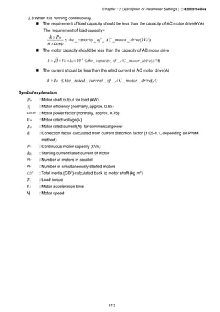 Chapter 12 Description of Parameter SettingsCH2000 Series
17-3
2.3 When it is running continuously
 The requirement of load capacity should be less than the capacity of AC motor drive(kVA)
The requirement of load capacity=
)(_____
cos
kVAdrivemotorACofcapacitythe
Pk M




 The motor capacity should be less than the capacity of AC motor drive
)(_____103 3
kVAdrivemotorACofcapacitytheIVk MM  
 The current should be less than the rated current of AC motor drive(A)
)(______ AdrivemotorACofcurrentratedtheIk M 
Symbol explanation
MP : Motor shaft output for load (kW)
η : Motor efficiency (normally, approx. 0.85)
cos : Motor power factor (normally, approx. 0.75)
MV : Motor rated voltage(V)
MI : Motor rated current(A), for commercial power
k : Correction factor calculated from current distortion factor (1.05-1.1, depending on PWM
method)
1CP : Continuous motor capacity (kVA)
Sk : Starting current/rated current of motor
Tn : Number of motors in parallel
Sn : Number of simultaneously started motors
2
GD : Total inertia (GD2
) calculated back to motor shaft (kg m2
)
LT : Load torque
At : Motor acceleration time
N : Motor speed
 