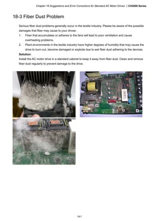 Chapter 18 Suggestions and Error Corrections for Standard AC Motor Drives CH2000 Series
18-7
18-3 Fiber Dust Problem
Serious fiber dust problems generally occur in the textile industry. Please be aware of the possible
damages that fiber may cause to your drives:
1. Fiber that accumulates or adheres to the fans will lead to poor ventilation and cause
overheating problems.
2. Plant environments in the textile industry have higher degrees of humidity that may cause the
drive to burn out, become damaged or explode due to wet fiber dust adhering to the devices.
Solution:
Install the AC motor drive in a standard cabinet to keep it away from fiber dust. Clean and remove
fiber dust regularly to prevent damage to the drive.
 