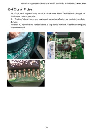 Chapter 18 Suggestions and Error Corrections for Standard AC Motor Drives CH2000 Series
18-8
18-4 Erosion Problem
Erosion problems may occur if any fluids flow into the drives. Please be aware of the damages that
erosion may cause to your drive.
1. Erosion of internal components may cause the drive to malfunction and possibility to explode.
Solution:
Install the AC motor drive in a standard cabinet to keep it away from fluids. Clean the drive regularly
to prevent erosion.
 