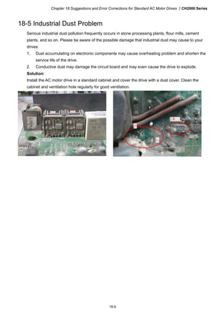 Chapter 18 Suggestions and Error Corrections for Standard AC Motor Drives CH2000 Series
18-9
18-5 Industrial Dust Problem
Serious industrial dust pollution frequently occurs in stone processing plants, flour mills, cement
plants, and so on. Please be aware of the possible damage that industrial dust may cause to your
drives:
1. Dust accumulating on electronic components may cause overheating problem and shorten the
service life of the drive.
2. Conductive dust may damage the circuit board and may even cause the drive to explode.
Solution:
Install the AC motor drive in a standard cabinet and cover the drive with a dust cover. Clean the
cabinet and ventilation hole regularly for good ventilation.
 