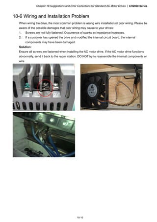 Chapter 18 Suggestions and Error Corrections for Standard AC Motor Drives CH2000 Series
18-10
18-6 Wiring and Installation Problem
When wiring the drive, the most common problem is wrong wire installation or poor wiring. Please be
aware of the possible damages that poor wiring may cause to your drives:
1. Screws are not fully fastened. Occurrence of sparks as impedance increases.
2. If a customer has opened the drive and modified the internal circuit board, the internal
components may have been damaged.
Solution:
Ensure all screws are fastened when installing the AC motor drive. If the AC motor drive functions
abnormally, send it back to the repair station. DO NOT try to reassemble the internal components or
wire.
 