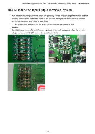 Chapter 18 Suggestions and Error Corrections for Standard AC Motor Drives CH2000 Series
18-11
18-7 Multi-function Input/Output Terminals Problem
Multi-function input/output terminal errors are generally caused by over usage of terminals and not
following specifications. Please be aware of the possible damages that errors on multi-function
input/output terminals may cause to your drives:
1. Input/output circuit may burns out when the terminal usage exceeds its limit.
Solution:
Refer to the user manual for multi-function input output terminals usage and follow the specified
voltage and current. DO NOT exceed the specification limits.
 