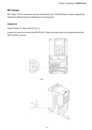 Chapter 1 IntroductionCH2000 Series
1-3
RFI Jumper
RFI Jumper: The AC motor drive may emit the electrical noise. The RFI jumper is used to suppress the
interference (Radio Frequency Interference) on the power line.
Frame A~C
Screw Torque: 8~10kg-cm(6.9-8.7 lb -in.)
Loosen the screws and remove the MOV-PLATE. Fasten the screws back to the original position after
MOV-PLATE is removed.
 