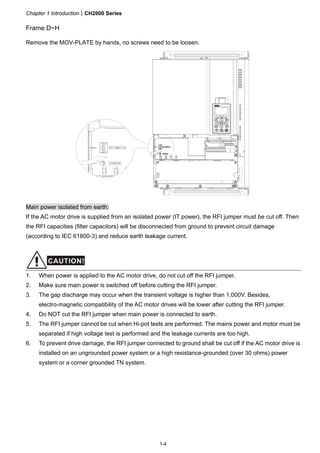 Chapter 1 IntroductionCH2000 Series
1-4
Frame D~H
Remove the MOV-PLATE by hands, no screws need to be loosen.
Main power isolated from earth:
If the AC motor drive is supplied from an isolated power (IT power), the RFI jumper must be cut off. Then
the RFI capacities (filter capacitors) will be disconnected from ground to prevent circuit damage
(according to IEC 61800-3) and reduce earth leakage current.
CAUTION!
1. When power is applied to the AC motor drive, do not cut off the RFI jumper.
2. Make sure main power is switched off before cutting the RFI jumper.
3. The gap discharge may occur when the transient voltage is higher than 1,000V. Besides,
electro-magnetic compatibility of the AC motor drives will be lower after cutting the RFI jumper.
4. Do NOT cut the RFI jumper when main power is connected to earth.
5. The RFI jumper cannot be cut when Hi-pot tests are performed. The mains power and motor must be
separated if high voltage test is performed and the leakage currents are too high.
6. To prevent drive damage, the RFI jumper connected to ground shall be cut off if the AC motor drive is
installed on an ungrounded power system or a high resistance-grounded (over 30 ohms) power
system or a corner grounded TN system.
 