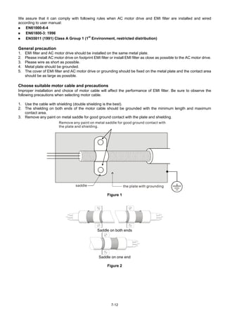 7-12
We assure that it can comply with following rules when AC motor drive and EMI filter are installed and wired
according to user manual:
 EN61000-6-4
 EN61800-3: 1996
 EN55011 (1991) Class A Group 1 (1st
Environment, restricted distribution)
General precaution
1. EMI filter and AC motor drive should be installed on the same metal plate.
2. Please install AC motor drive on footprint EMI filter or install EMI filter as close as possible to the AC motor drive.
3. Please wire as short as possible.
4. Metal plate should be grounded.
5. The cover of EMI filter and AC motor drive or grounding should be fixed on the metal plate and the contact area
should be as large as possible.
Choose suitable motor cable and precautions
Improper installation and choice of motor cable will affect the performance of EMI filter. Be sure to observe the
following precautions when selecting motor cable.
1. Use the cable with shielding (double shielding is the best).
2. The shielding on both ends of the motor cable should be grounded with the minimum length and maximum
contact area.
3. Remove any paint on metal saddle for good ground contact with the plate and shielding.
Remove any paint on metal saddle for good ground contact with
the plate and shielding.
saddle the plate with grounding
Figure 1
Saddle on both ends
Saddle on one end
Figure 2
 