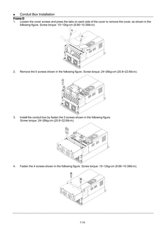 7-19
 Conduit Box Installation
Frame D
1. Loosen the cover screws and press the tabs on each side of the cover to remove the cover, as shown in the
following figure. Screw torque: 10~12kg-cm (8.66~10.39Ib-in)
2. Remove the 5 screws shown in the following figure. Screw torque: 24~26kg-cm (20.8~22.6Ib-in).
3. Install the conduit box by fasten the 5 screws shown in the following figure.
Screw torque: 24~26kg-cm (20.8~22.6Ib-in).
4. Fasten the 4 screws shown in the following figure. Screw torque: 10~12kg-cm (8.66~10.39Ib-in).
 