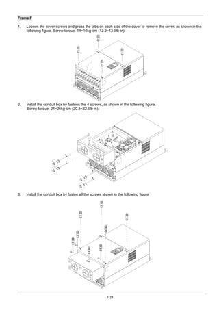 7-21
Frame F
1. Loosen the cover screws and press the tabs on each side of the cover to remove the cover, as shown in the
following figure. Screw torque: 14~16kg-cm (12.2~13.9Ib-in).
2
3
4
1
2. Install the conduit box by fastens the 4 screws, as shown in the following figure.
Screw torque: 24~26kg-cm (20.8~22.6Ib-in).
5
6
7
8
3. Install the conduit box by fasten all the screws shown in the following figure
9
10
11
12
13
14
15
16
 
