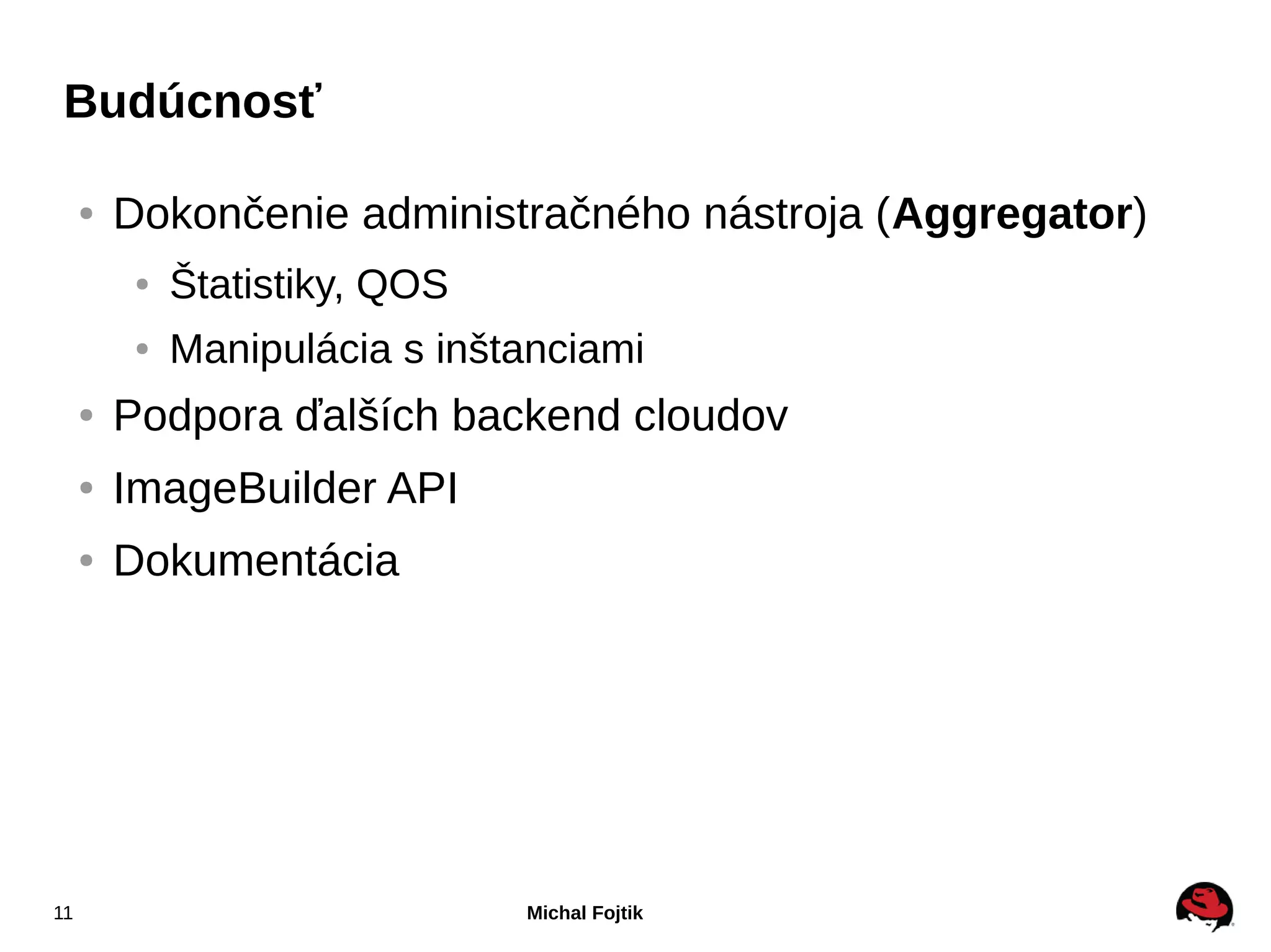 Budúcnosť

     ●   Dokončenie administračného nástroja (Aggregator)
          ●   Štatistiky, QOS
          ●   Manipulácia s inštanciami
     ●   Podpora ďalších backend cloudov
     ●   ImageBuilder API
     ●   Dokumentácia




11                              Michal Fojtik
 