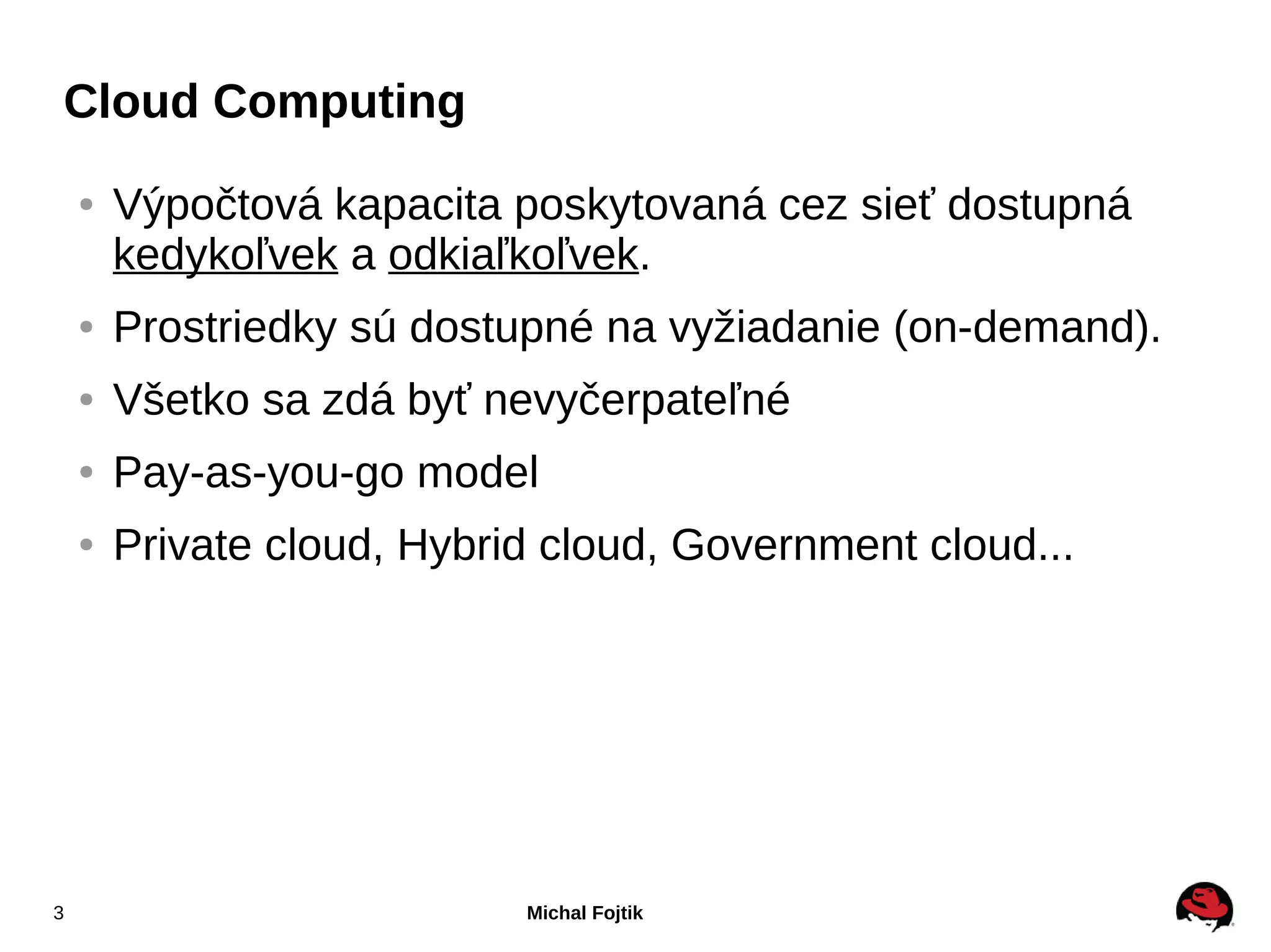 Cloud Computing
    ●   Výpočtová kapacita poskytovaná cez sieť dostupná
        kedykoľvek a odkiaľkoľvek.
    ●   Prostriedky sú dostupné na vyžiadanie (on-demand).
    ●   Všetko sa zdá byť nevyčerpateľné
    ●   Pay-as-you-go model
    ●   Private cloud, Hybrid cloud, Government cloud...




3                           Michal Fojtik
 