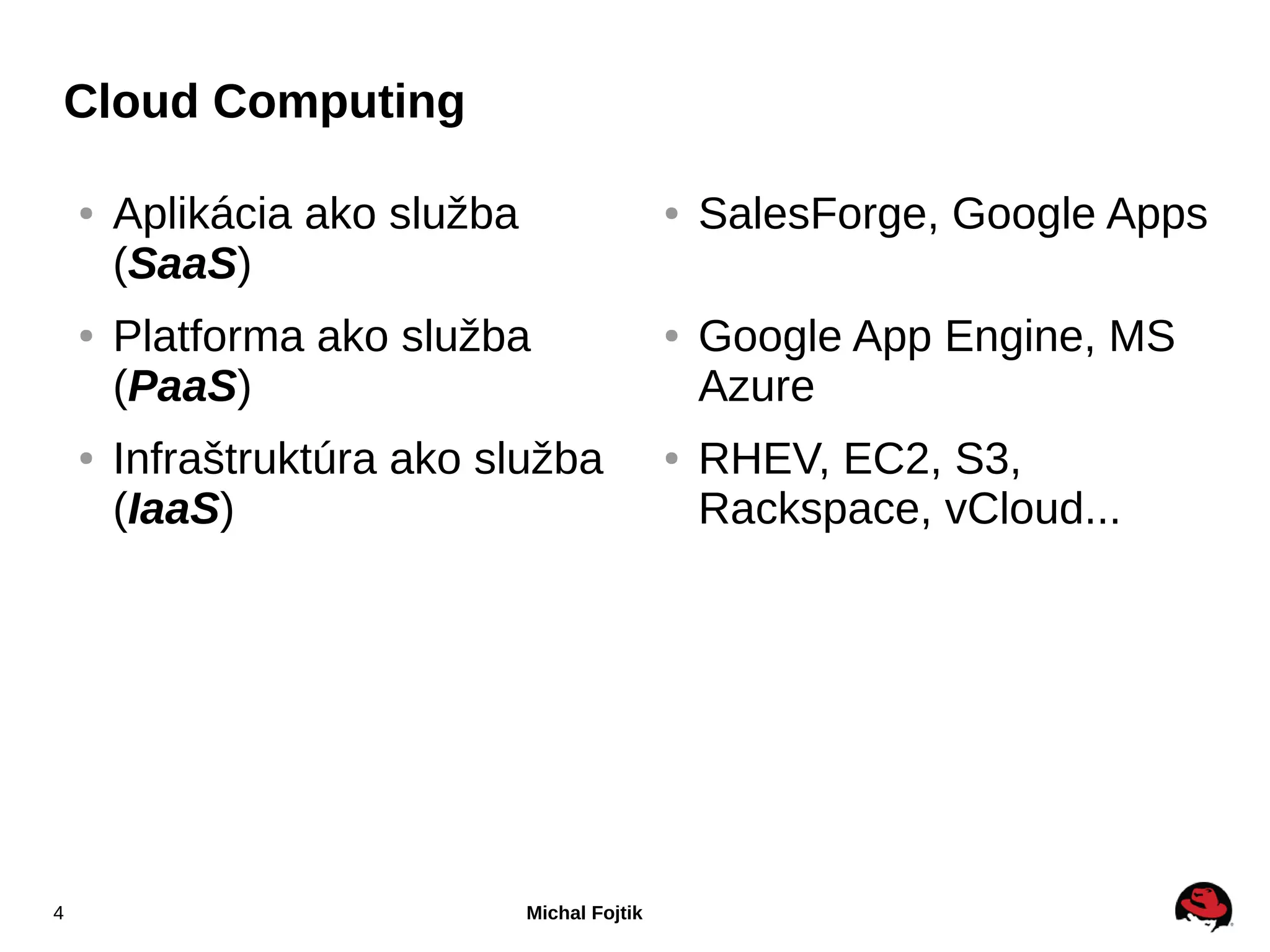 Cloud Computing

    ●   Aplikácia ako služba                   ●   SalesForge, Google Apps
        (SaaS)
    ●   Platforma ako služba                   ●   Google App Engine, MS
        (PaaS)                                     Azure
    ●   Infraštruktúra ako služba              ●   RHEV, EC2, S3,
        (IaaS)                                     Rackspace, vCloud...




4                              Michal Fojtik
 