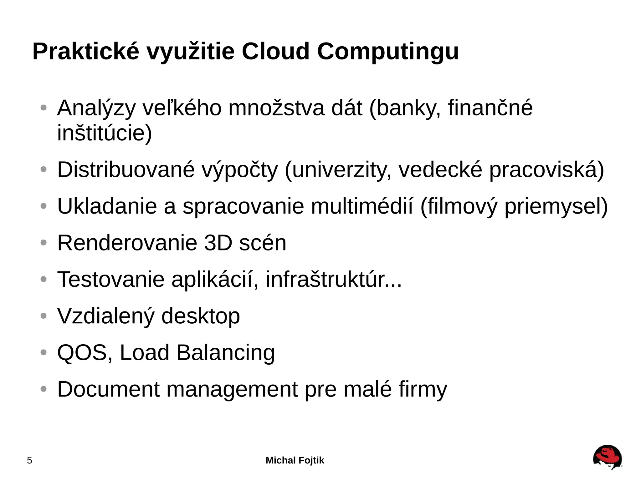 Praktické využitie Cloud Computingu

    ●   Analýzy veľkého množstva dát (banky, finančné
        inštitúcie)
    ●   Distribuované výpočty (univerzity, vedecké pracoviská)
    ●   Ukladanie a spracovanie multimédií (filmový priemysel)
    ●   Renderovanie 3D scén
    ●   Testovanie aplikácií, infraštruktúr...
    ●   Vzdialený desktop
    ●   QOS, Load Balancing
    ●   Document management pre malé firmy

5                             Michal Fojtik
 