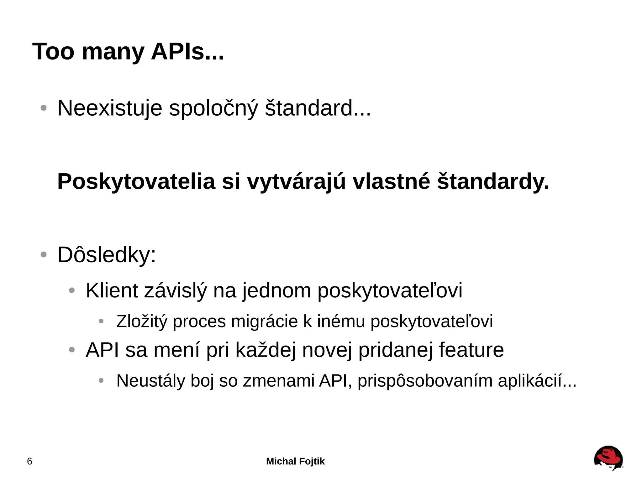 Too many APIs...

    ●   Neexistuje spoločný štandard...


        Poskytovatelia si vytvárajú vlastné štandardy.


    ●   Dôsledky:
         ●   Klient závislý na jednom poskytovateľovi
              ●   Zložitý proces migrácie k inému poskytovateľovi
         ●   API sa mení pri každej novej pridanej feature
              ●   Neustály boj so zmenami API, prispôsobovaním aplikácií...



6                                   Michal Fojtik
 