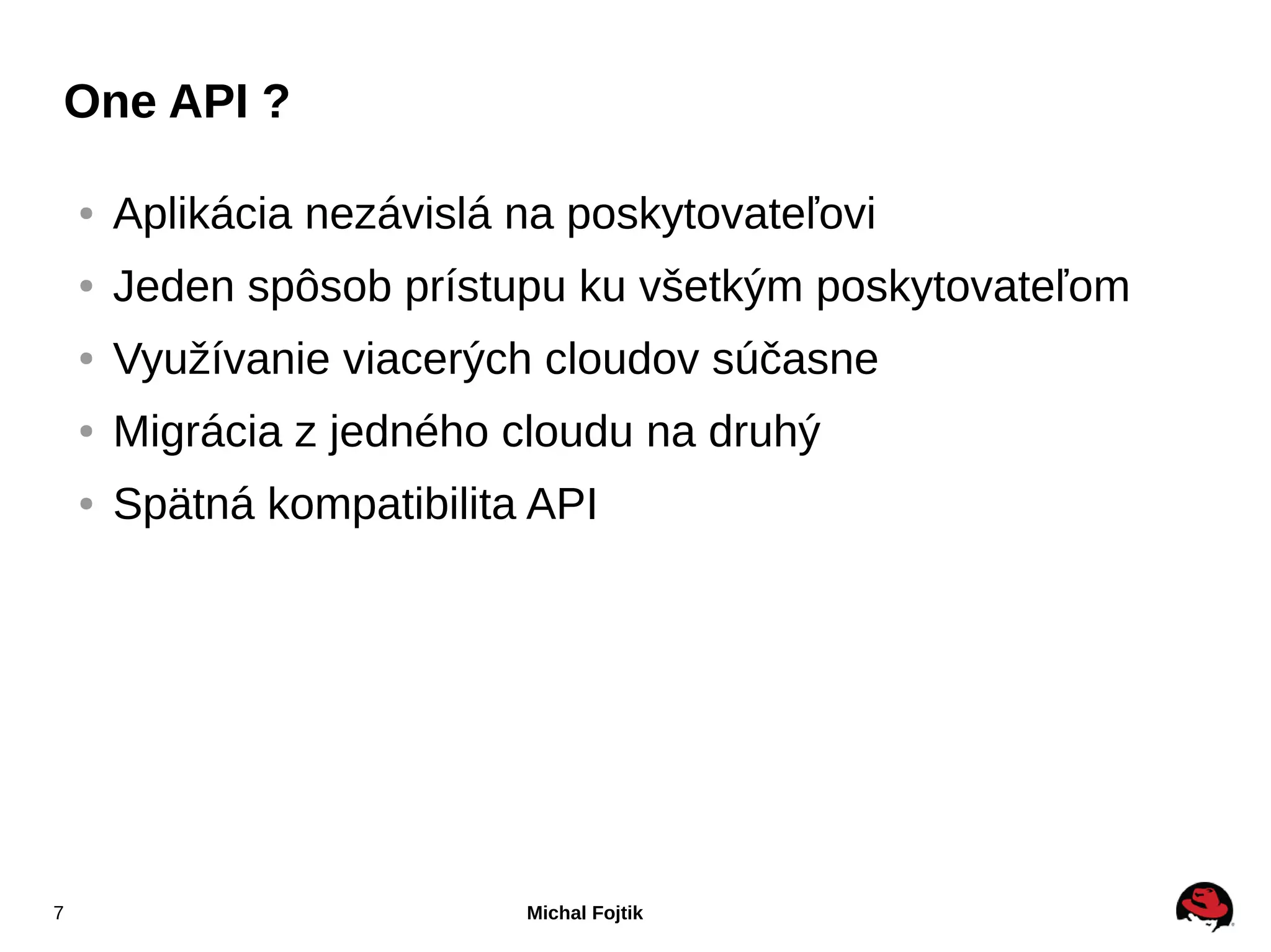 One API ?

    ●   Aplikácia nezávislá na poskytovateľovi
    ●   Jeden spôsob prístupu ku všetkým poskytovateľom
    ●   Využívanie viacerých cloudov súčasne
    ●   Migrácia z jedného cloudu na druhý
    ●   Spätná kompatibilita API




7                           Michal Fojtik
 